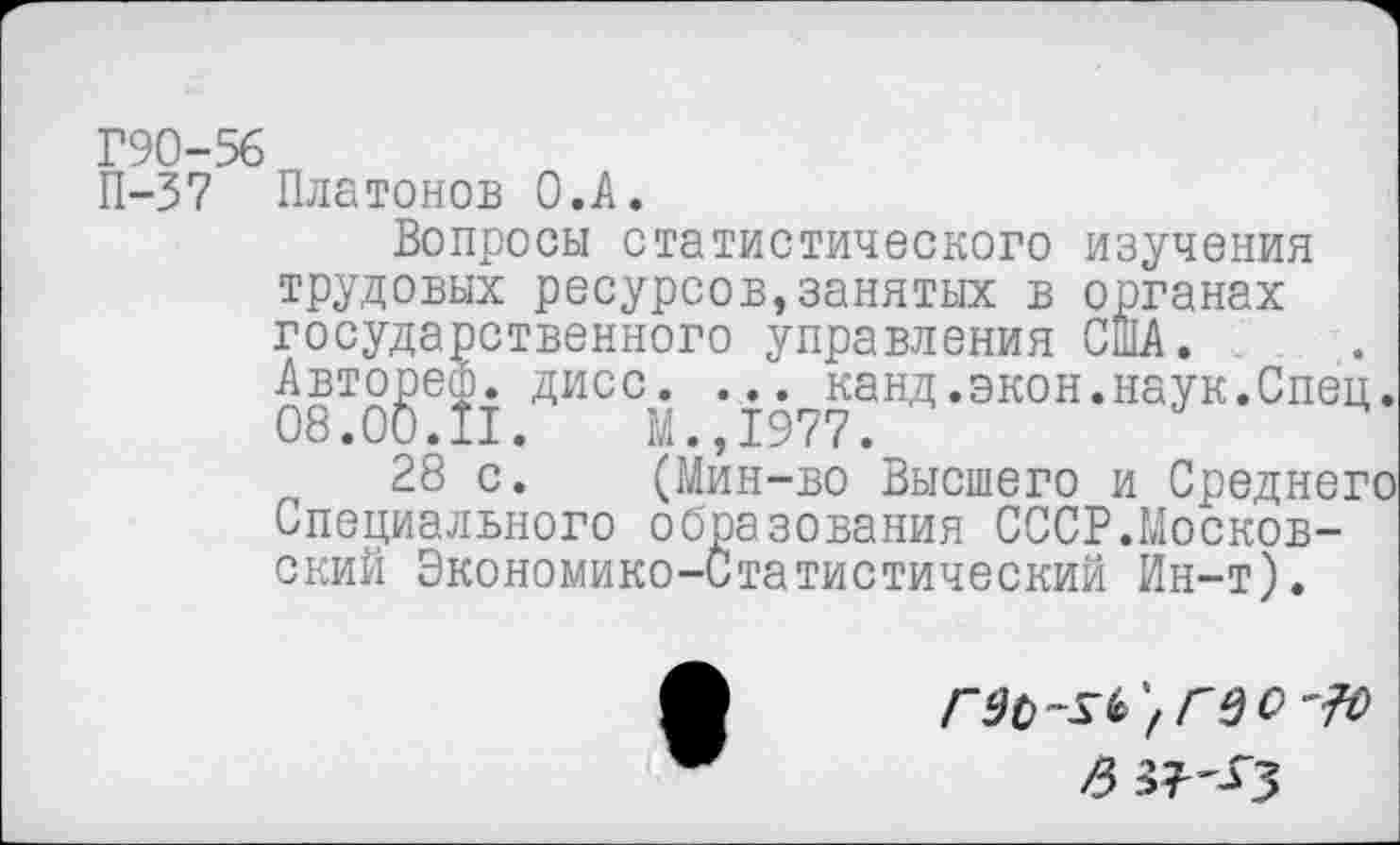 ﻿Г90-56
П-37 Платонов О.А.
Вопросы статистического изучения трудовых ресурсов,занятых в органах государственного управления США.
Авторе®. дисс. ... канд.экон.наук.Спец.
08.00.11.	М.,1977.
28 с.	(Мин-во Высшего и Среднего
Специального образования СССР.Московский Экономико-Статистический Ин-т).
